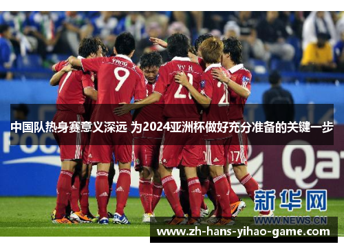 中国队热身赛意义深远 为2024亚洲杯做好充分准备的关键一步