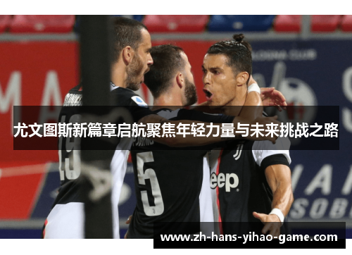 尤文图斯新篇章启航聚焦年轻力量与未来挑战之路