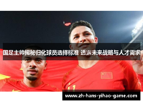国足主帅揭秘归化球员选择标准 透露未来战略与人才需求