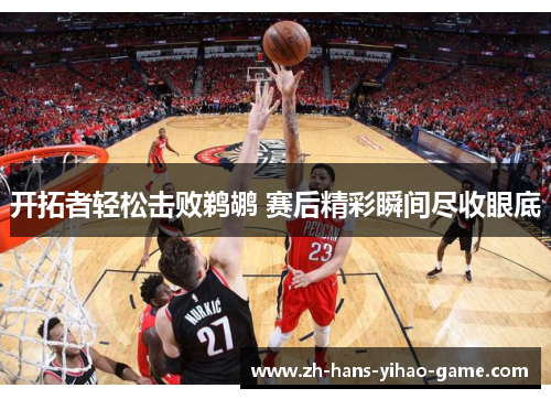 开拓者轻松击败鹈鹕 赛后精彩瞬间尽收眼底 开拓者轻松击败鹈鹕 赛后精彩瞬间尽收眼底