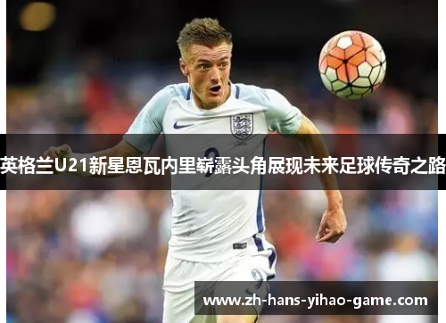 英格兰U21新星恩瓦内里崭露头角展现未来足球传奇之路 英格兰U21新星恩瓦内里崭露头角展现未来足球传奇之路