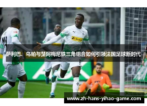 萨利巴、乌帕与楚阿梅尼铁三角组合如何引领法国足球新时代