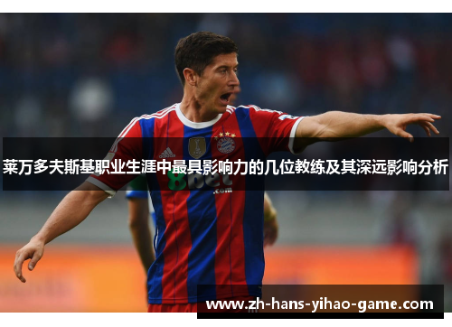 莱万多夫斯基职业生涯中最具影响力的几位教练及其深远影响分析