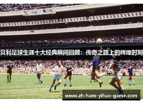 贝利足球生涯十大经典瞬间回顾：传奇之路上的辉煌时刻